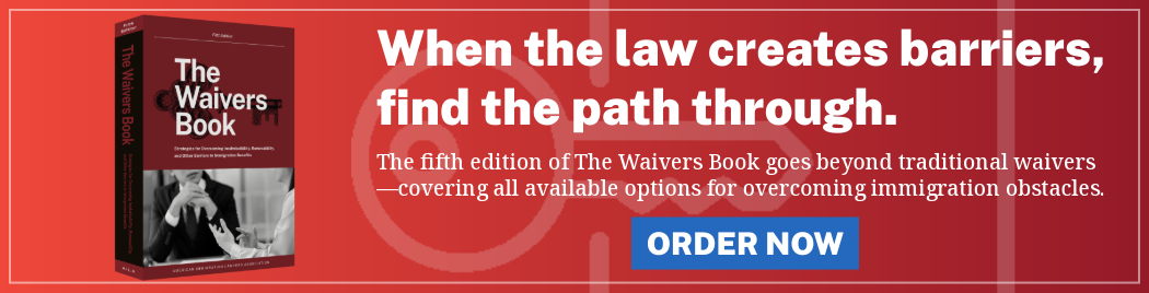 The Waivers Book - When the law creates barriers, find the path through. The 5th edition of The Waivers Book goes beyond traditional waiver--covering all available options for overcoming immigration obstacles. ORDER NOW